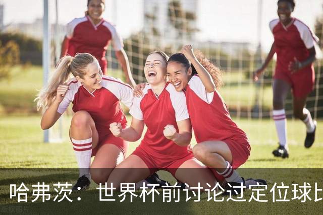 哈弗茨：世界杯前讨论过定位球比以往更关键，我们准备很多套战术